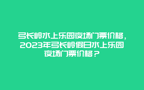 弓长岭水上乐园夜场门票价格，2024年弓长岭假日水上乐园夜场门票价格？