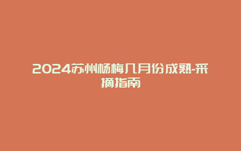 2024苏州杨梅几月份成熟-采摘指南