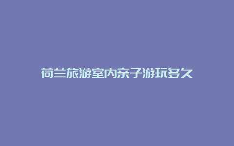 荷兰旅游室内亲子游玩多久