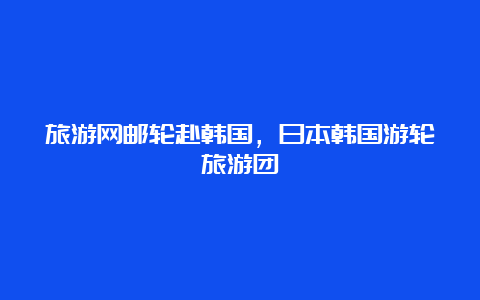 旅游网邮轮赴韩国，日本韩国游轮旅游团