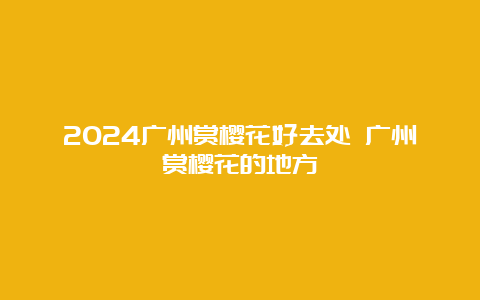 2024广州赏樱花好去处 广州赏樱花的地方