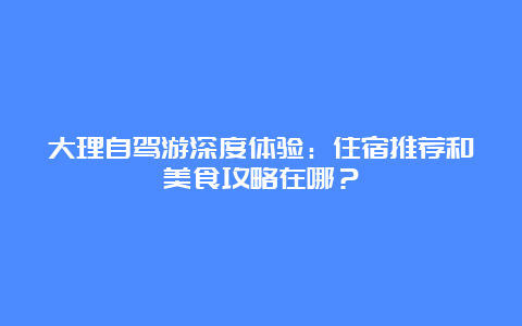 大理自驾游深度体验：住宿推荐和美食攻略在哪？