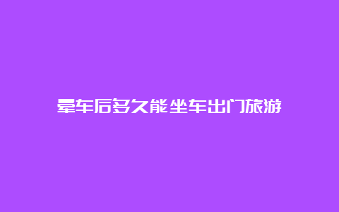 晕车后多久能坐车出门旅游