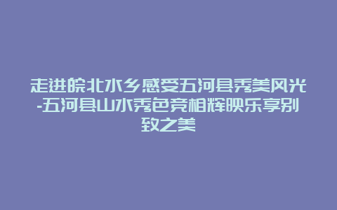 走进皖北水乡感受五河县秀美风光-五河县山水秀色竞相辉映乐享别致之美