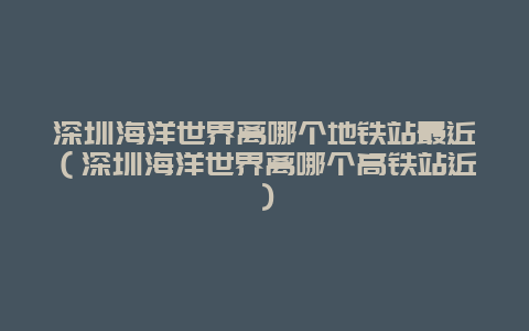 深圳海洋世界离哪个地铁站最近（深圳海洋世界离哪个高铁站近）