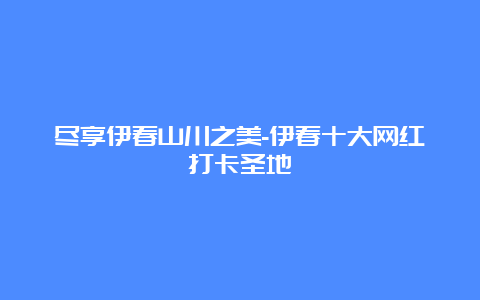 尽享伊春山川之美-伊春十大网红打卡圣地