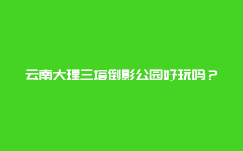 云南大理三塔倒影公园好玩吗？