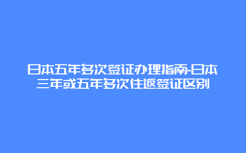 日本五年多次签证办理指南-日本三年或五年多次往返签证区别