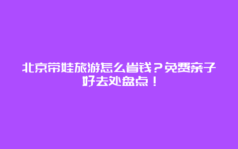 北京带娃旅游怎么省钱？免费亲子好去处盘点！