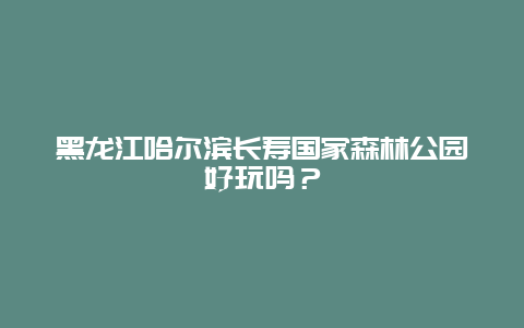 黑龙江哈尔滨长寿国家森林公园好玩吗？