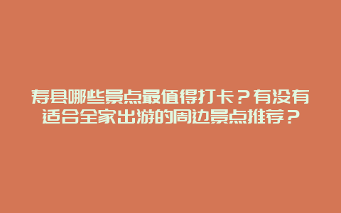 寿县哪些景点最值得打卡？有没有适合全家出游的周边景点推荐？