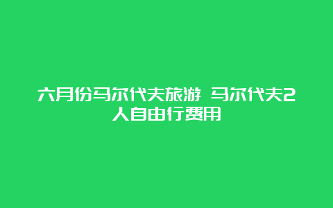 六月份马尔代夫旅游 马尔代夫2人自由行费用