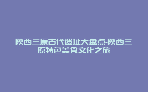 陕西三原古代遗址大盘点-陕西三原特色美食文化之旅