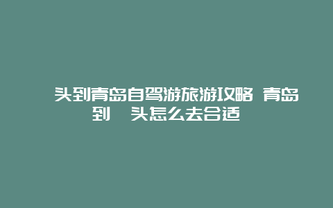 汕头到青岛自驾游旅游攻略 青岛到汕头怎么去合适