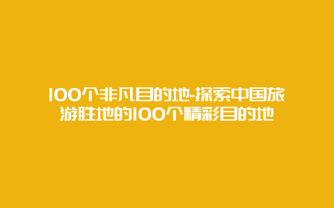 100个非凡目的地-探索中国旅游胜地的100个精彩目的地