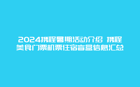 2024携程暑期活动介绍 携程美食门票机票住宿盲盒信息汇总