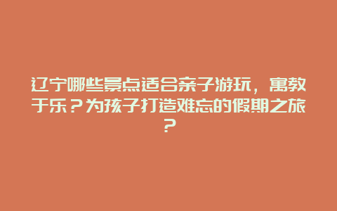 辽宁哪些景点适合亲子游玩，寓教于乐？为孩子打造难忘的假期之旅？