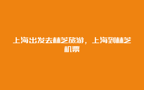 上海出发去林芝旅游，上海到林芝机票