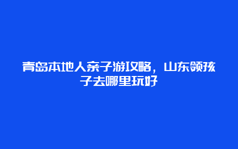 青岛本地人亲子游攻略，山东领孩子去哪里玩好