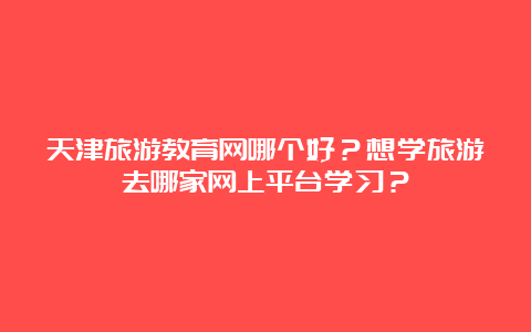 天津旅游教育网哪个好？想学旅游去哪家网上平台学习？