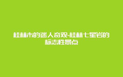 桂林市的迷人奇观-桂林七星岩的标志性景点