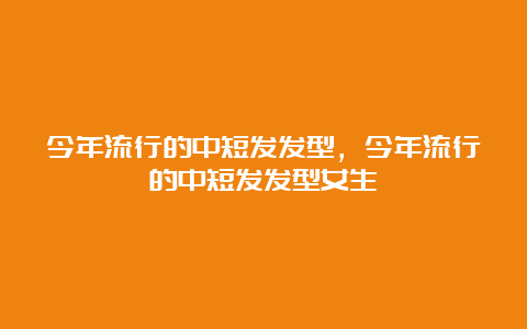 今年流行的中短发发型，今年流行的中短发发型女生