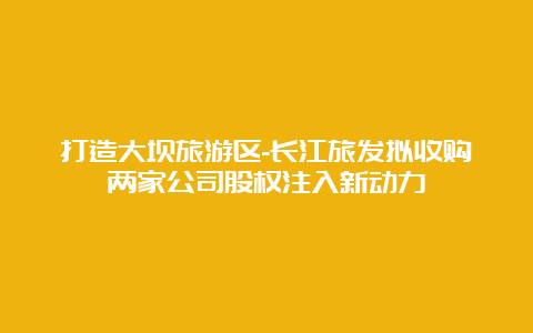 打造大坝旅游区-长江旅发拟收购两家公司股权注入新动力