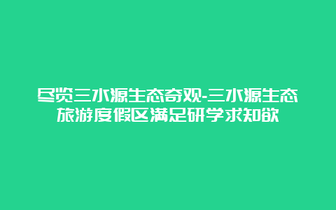 尽览三水源生态奇观-三水源生态旅游度假区满足研学求知欲