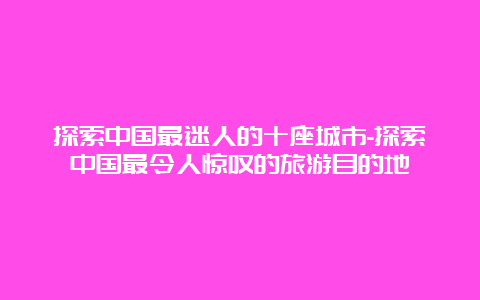 探索中国最迷人的十座城市-探索中国最令人惊叹的旅游目的地