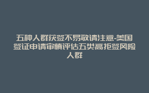 五种人群获签不易敬请注意-美国签证申请审慎评估五类高拒签风险人群