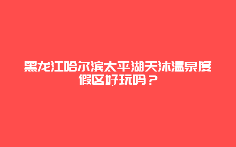 黑龙江哈尔滨太平湖天沐温泉度假区好玩吗？