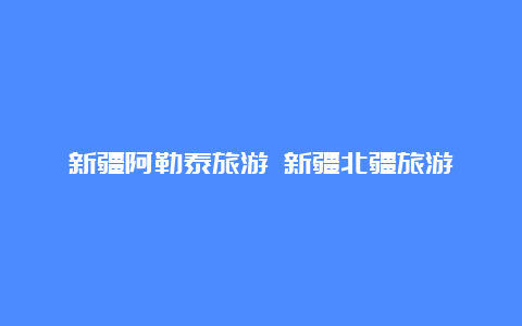 新疆阿勒泰旅游 新疆北疆旅游