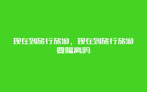 现在到旅行旅游，现在到旅行旅游要隔离吗