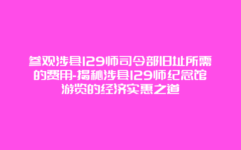 参观涉县129师司令部旧址所需的费用-揭秘涉县129师纪念馆游览的经济实惠之道