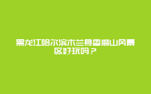 黑龙江哈尔滨木兰县香磨山风景区好玩吗？