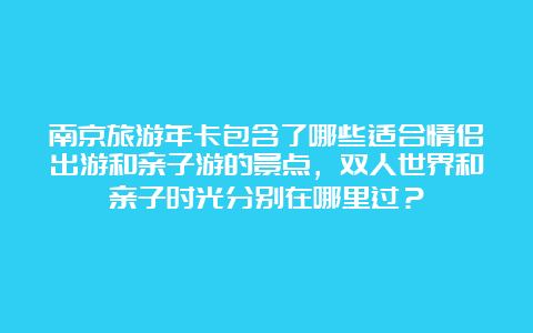 南京旅游年卡包含了哪些适合情侣出游和亲子游的景点，双人世界和亲子时光分别在哪里过？