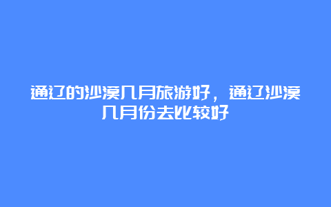 通辽的沙漠几月旅游好，通辽沙漠几月份去比较好