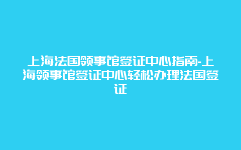 上海法国领事馆签证中心指南-上海领事馆签证中心轻松办理法国签证