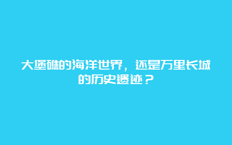 大堡礁的海洋世界，还是万里长城的历史遗迹？