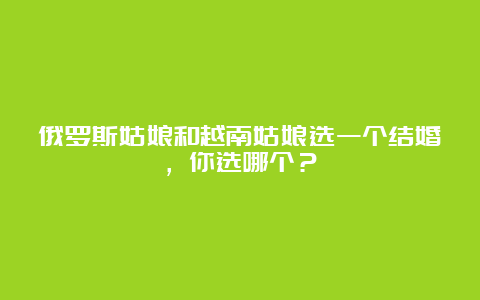 俄罗斯姑娘和越南姑娘选一个结婚，你选哪个？