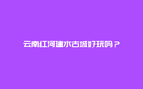 云南红河建水古城好玩吗？