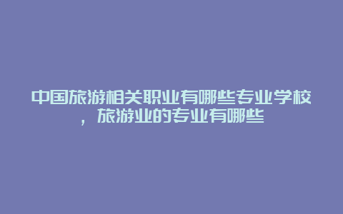 中国旅游相关职业有哪些专业学校，旅游业的专业有哪些