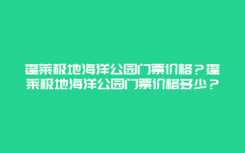 蓬莱极地海洋公园门票价格？蓬莱极地海洋公园门票价格多少？