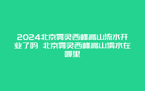 2024北京雾灵西峰高山流水开业了吗 北京雾灵西峰高山滑水在哪里