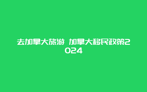 去加拿大旅游 加拿大移民政策2024