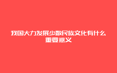 我国大力发展少数民族文化有什么重要意义