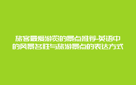 旅客最爱游览的景点推荐-英语中的风景名胜与旅游景点的表达方式