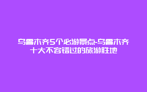 乌鲁木齐5个必游景点-乌鲁木齐十大不容错过的旅游胜地