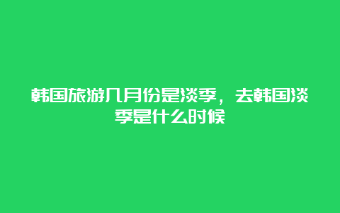 韩国旅游几月份是淡季，去韩国淡季是什么时候