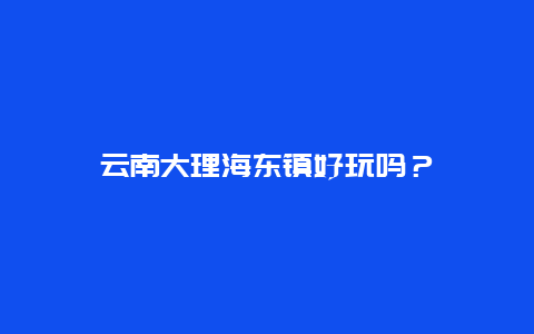 云南大理海东镇好玩吗？